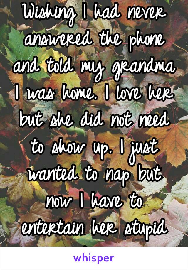 Wishing I had never answered the phone and told my grandma I was home. I love her but she did not need to show up. I just wanted to nap but now I have to entertain her stupid questions.😠