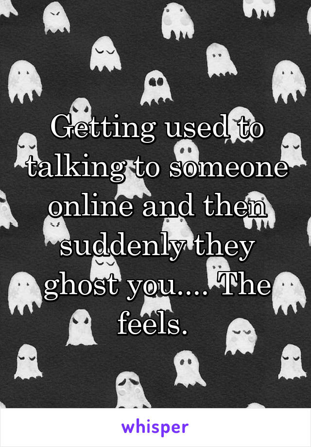 Getting used to talking to someone online and then suddenly they ghost you.... The feels. 