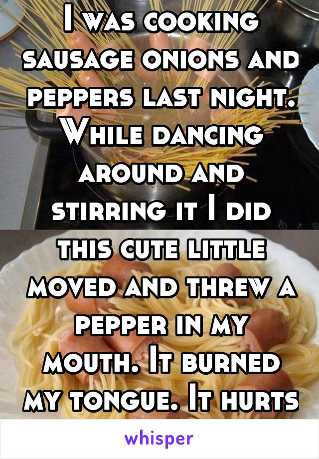 I was cooking sausage onions and peppers last night. While dancing around and stirring it I did this cute little moved and threw a pepper in my mouth. It burned my tongue. It hurts very bad lol.