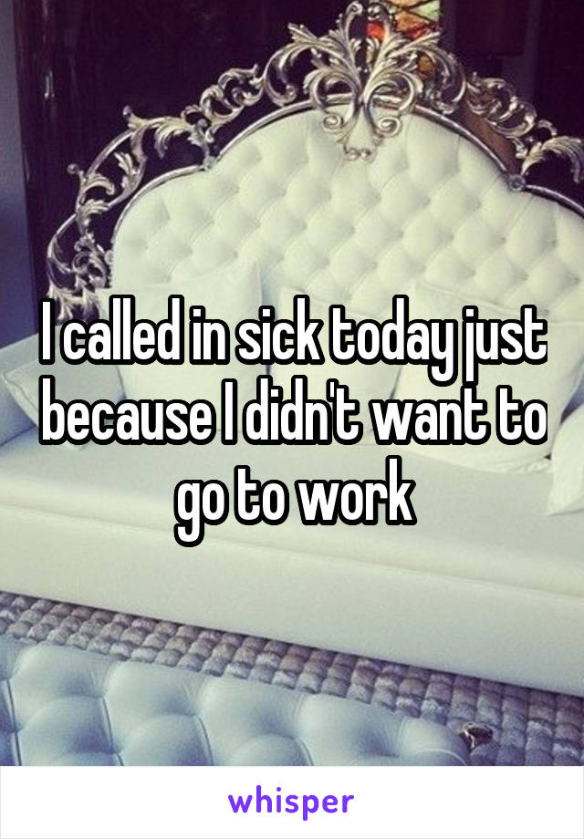 I called in sick today just because I didn't want to go to work