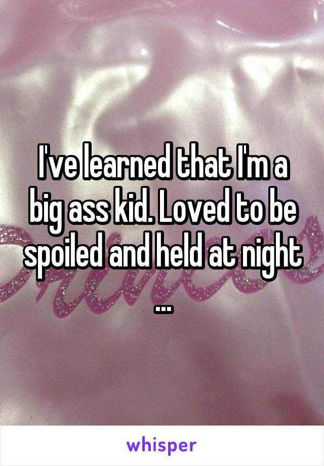 I've learned that I'm a big ass kid. Loved to be spoiled and held at night ...