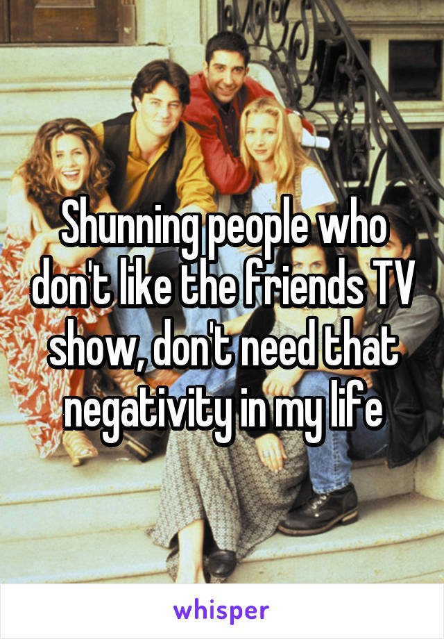 Shunning people who don't like the friends TV show, don't need that negativity in my life