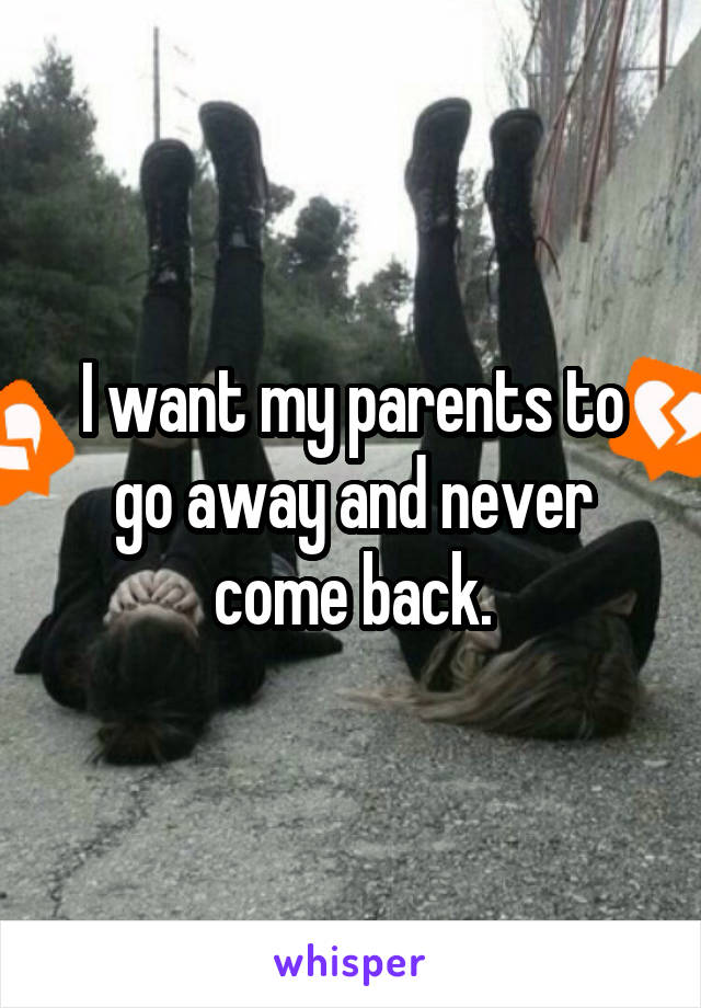 I want my parents to go away and never come back.