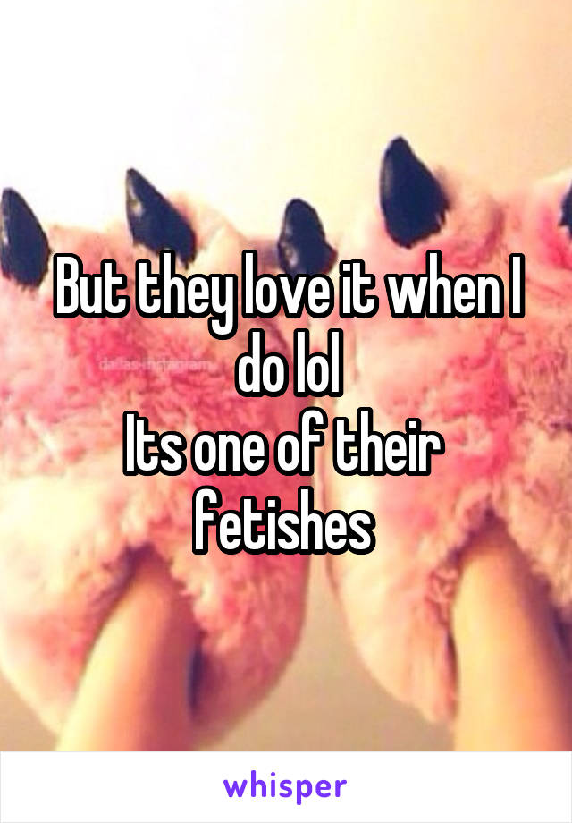 But they love it when I do lol
Its one of their  fetishes 