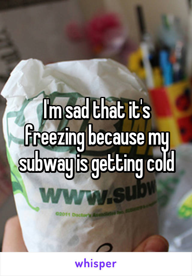 I'm sad that it's freezing because my subway is getting cold