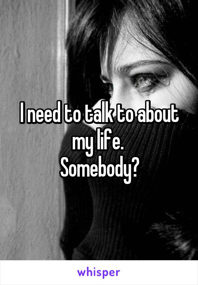 I need to talk to about my life. 
Somebody?