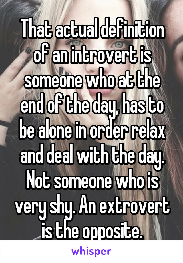 That actual definition of an introvert is someone who at the end of the day, has to be alone in order relax and deal with the day. Not someone who is very shy. An extrovert is the opposite.