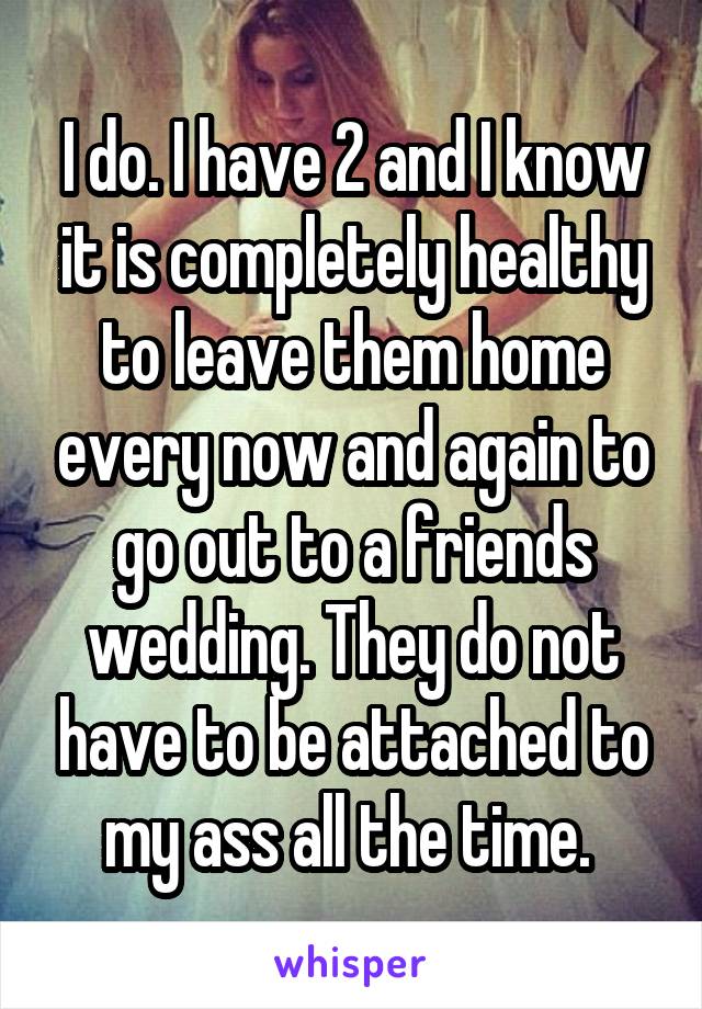 I do. I have 2 and I know it is completely healthy to leave them home every now and again to go out to a friends wedding. They do not have to be attached to my ass all the time. 