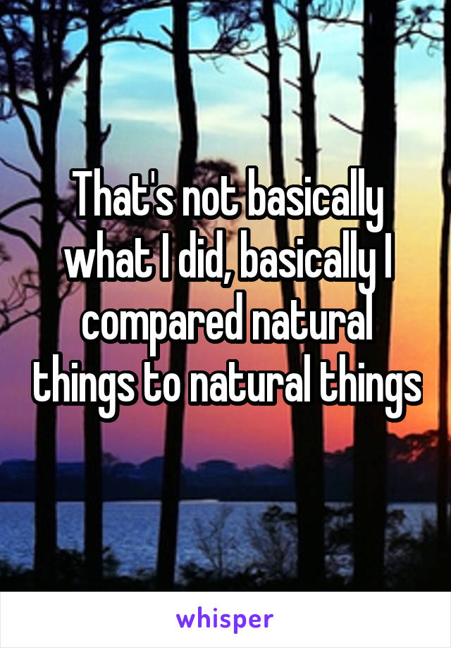 That's not basically what I did, basically I compared natural things to natural things 