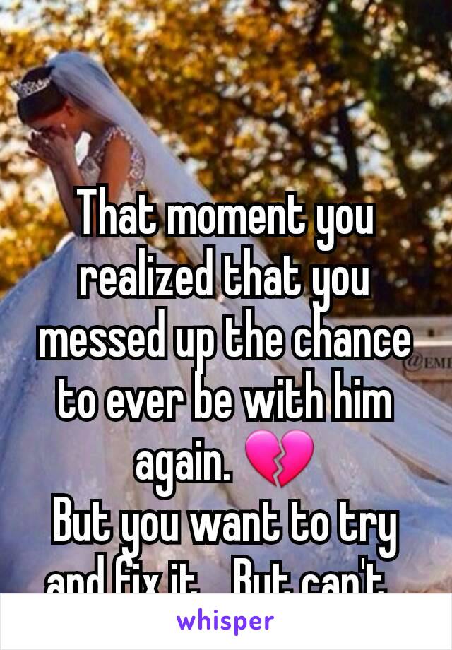 That moment you realized that you messed up the chance to ever be with him again. 💔
But you want to try and fix it... But can't. 