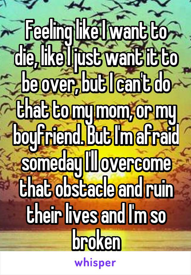 Feeling like I want to die, like I just want it to be over, but I can't do that to my mom, or my boyfriend. But I'm afraid someday I'll overcome that obstacle and ruin their lives and I'm so broken