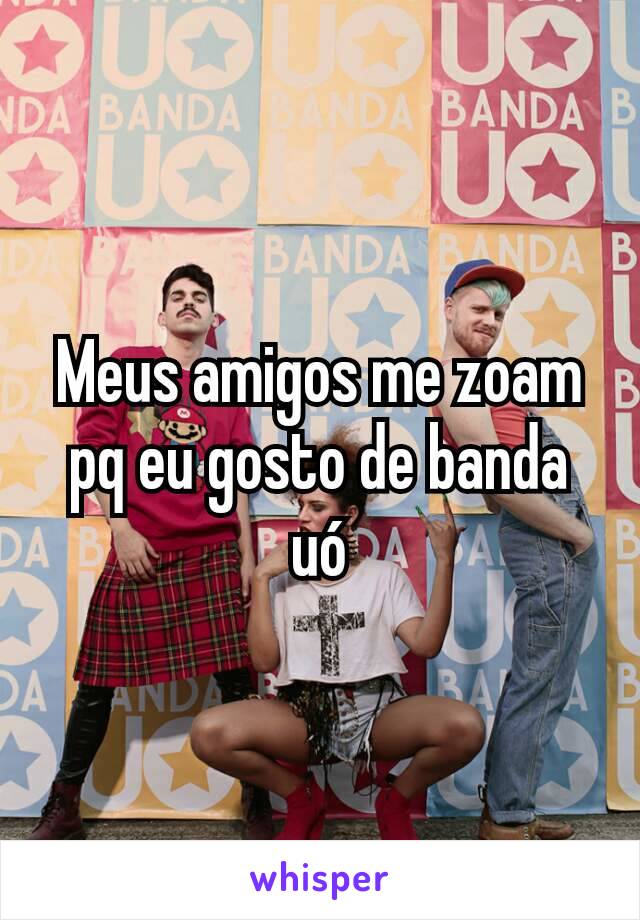 Meus amigos me zoam pq eu gosto de banda uó