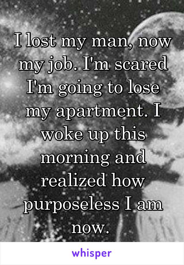 I lost my man, now my job. I'm scared I'm going to lose my apartment. I woke up this morning and realized how purposeless I am now. 