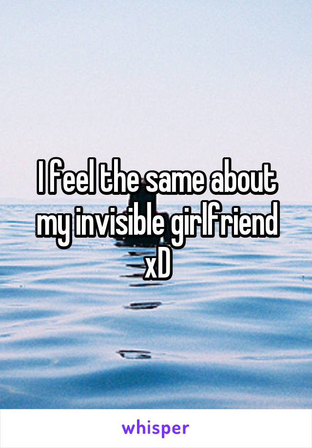 I feel the same about my invisible girlfriend xD