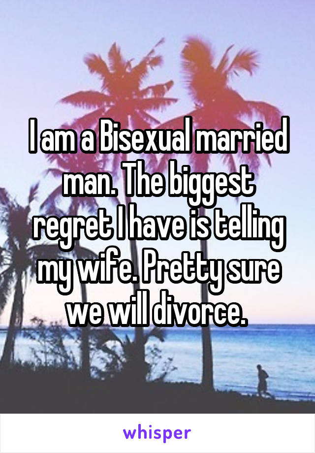 I am a Bisexual married man. The biggest regret I have is telling my wife. Pretty sure we will divorce. 