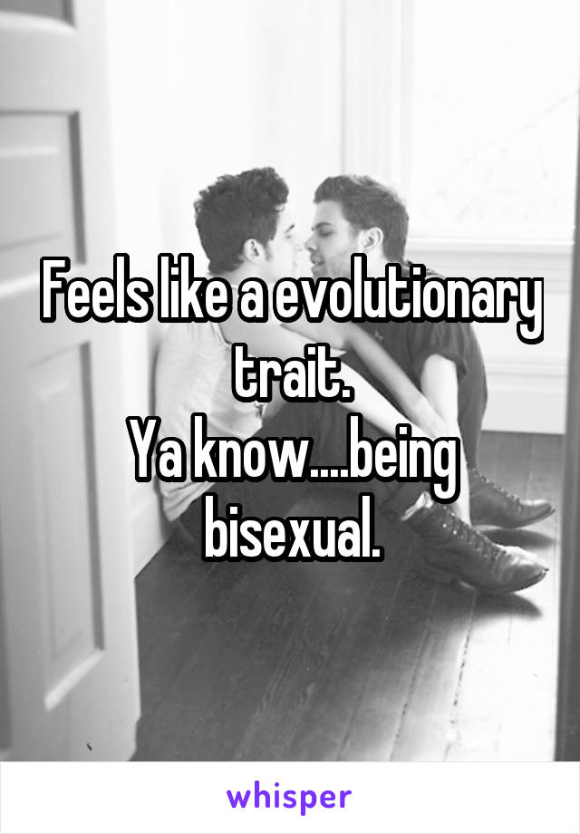 Feels like a evolutionary trait.
Ya know....being bisexual.
