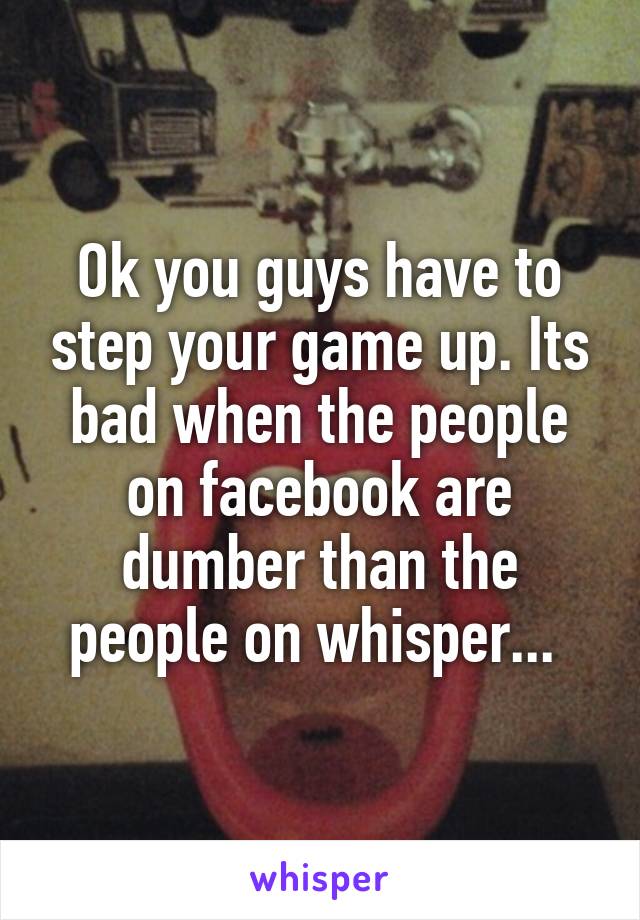 Ok you guys have to step your game up. Its bad when the people on facebook are dumber than the people on whisper... 