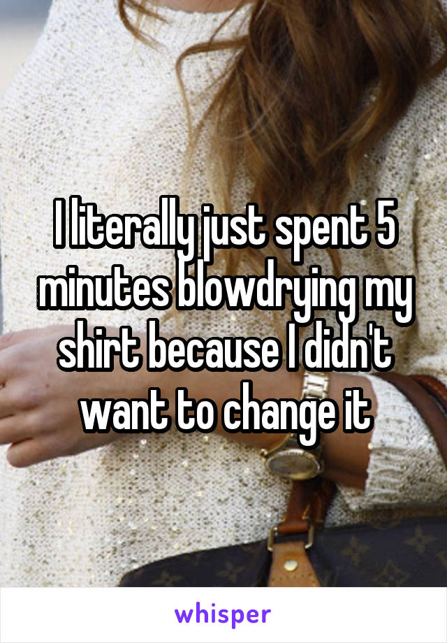 I literally just spent 5 minutes blowdrying my shirt because I didn't want to change it