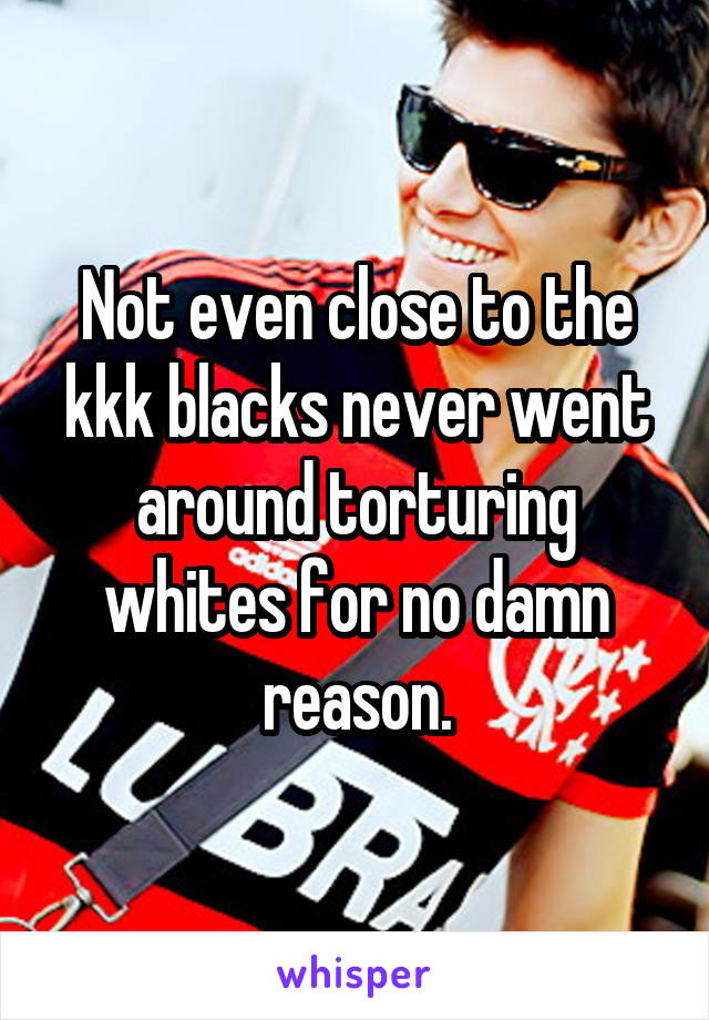 Not even close to the kkk blacks never went around torturing whites for no damn reason.