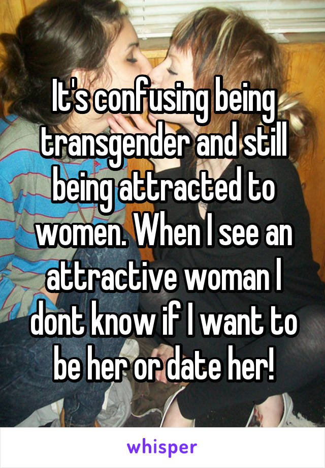 It's confusing being transgender and still being attracted to women. When I see an attractive woman I dont know if I want to be her or date her!