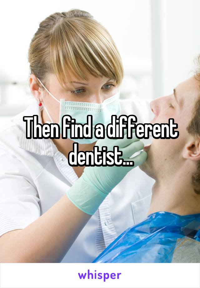 Then find a different dentist...