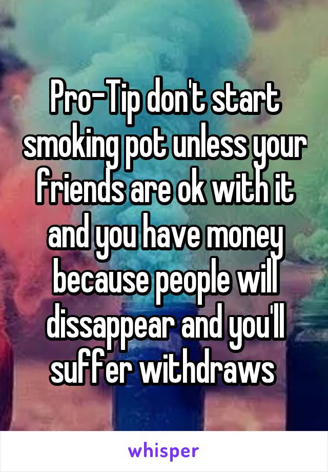 Pro-Tip don't start smoking pot unless your friends are ok with it and you have money because people will dissappear and you'll suffer withdraws 