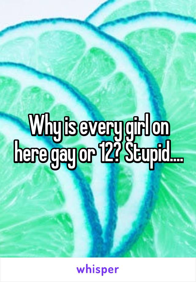 Why is every girl on here gay or 12? Stupid....