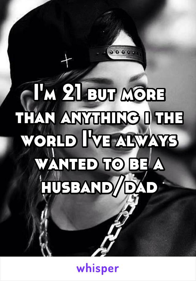 I'm 21 but more than anything i the world I've always wanted to be a husband/dad