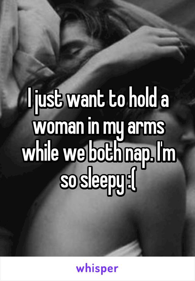 I just want to hold a woman in my arms while we both nap. I'm so sleepy :(