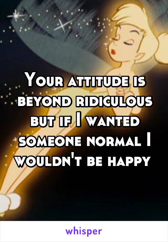 Your attitude is beyond ridiculous but if I wanted someone normal I wouldn't be happy 