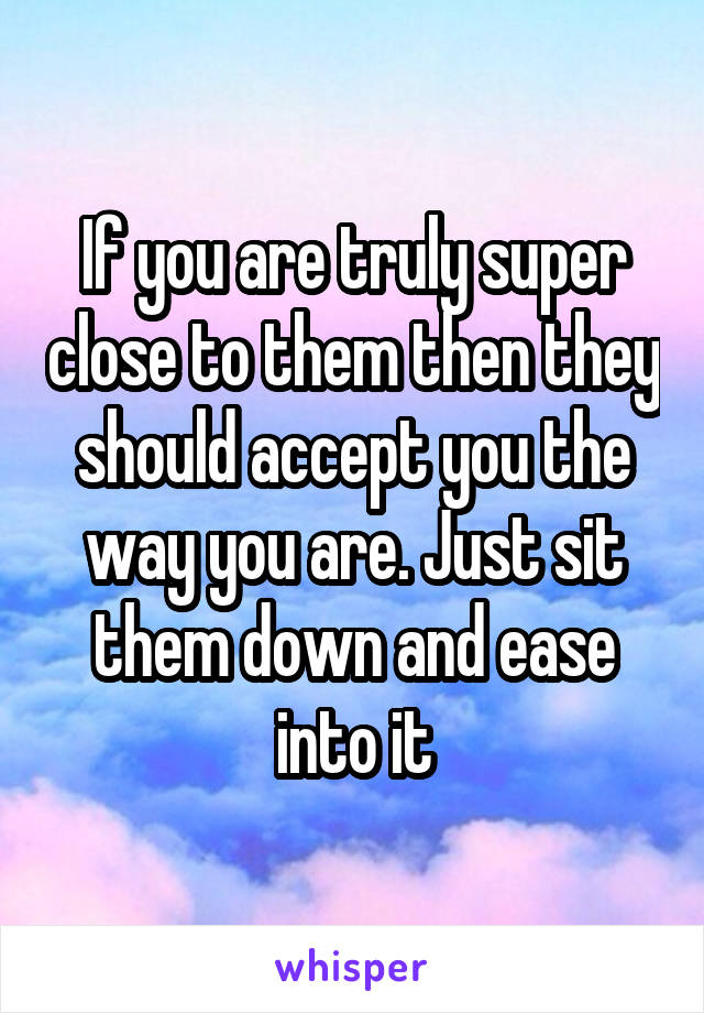 If you are truly super close to them then they should accept you the way you are. Just sit them down and ease into it