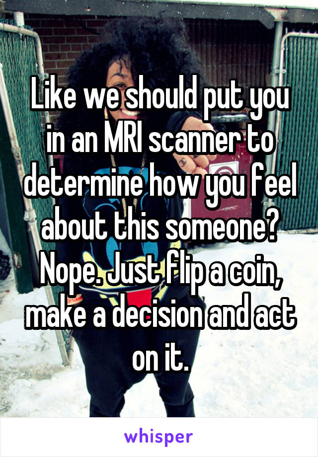 Like we should put you in an MRI scanner to determine how you feel about this someone? Nope. Just flip a coin, make a decision and act on it.