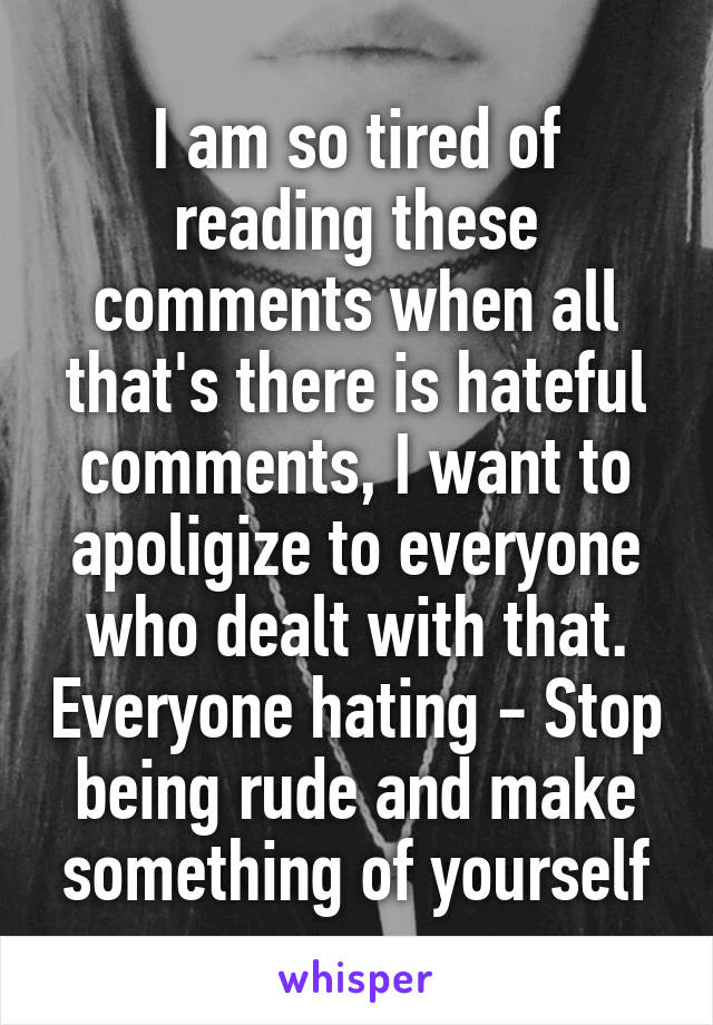 I am so tired of reading these comments when all that's there is hateful comments, I want to apoligize to everyone who dealt with that. Everyone hating - Stop being rude and make something of yourself