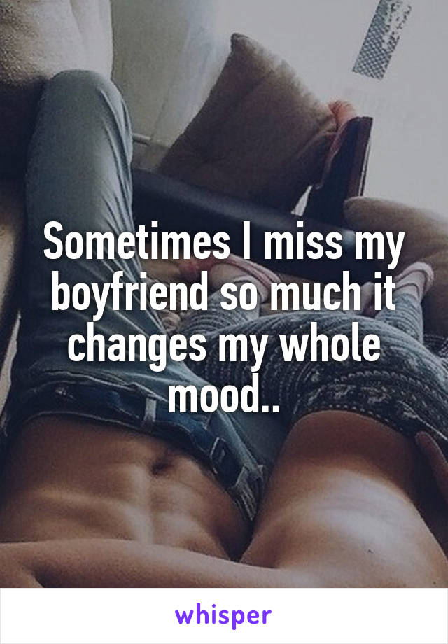 Sometimes I miss my boyfriend so much it changes my whole mood..