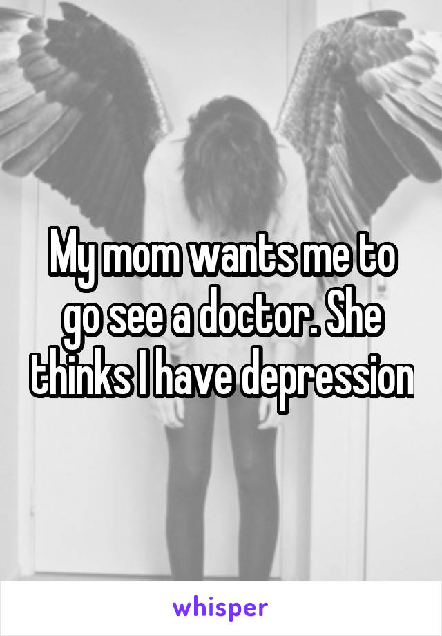 My mom wants me to go see a doctor. She thinks I have depression