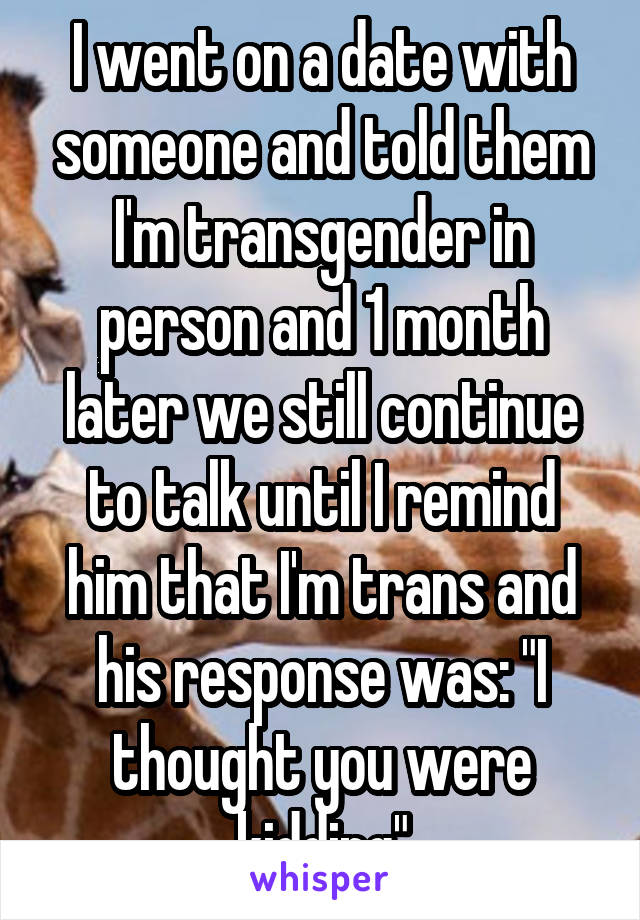 I went on a date with someone and told them I'm transgender in person and 1 month later we still continue to talk until I remind him that I'm trans and his response was: "I thought you were kidding"