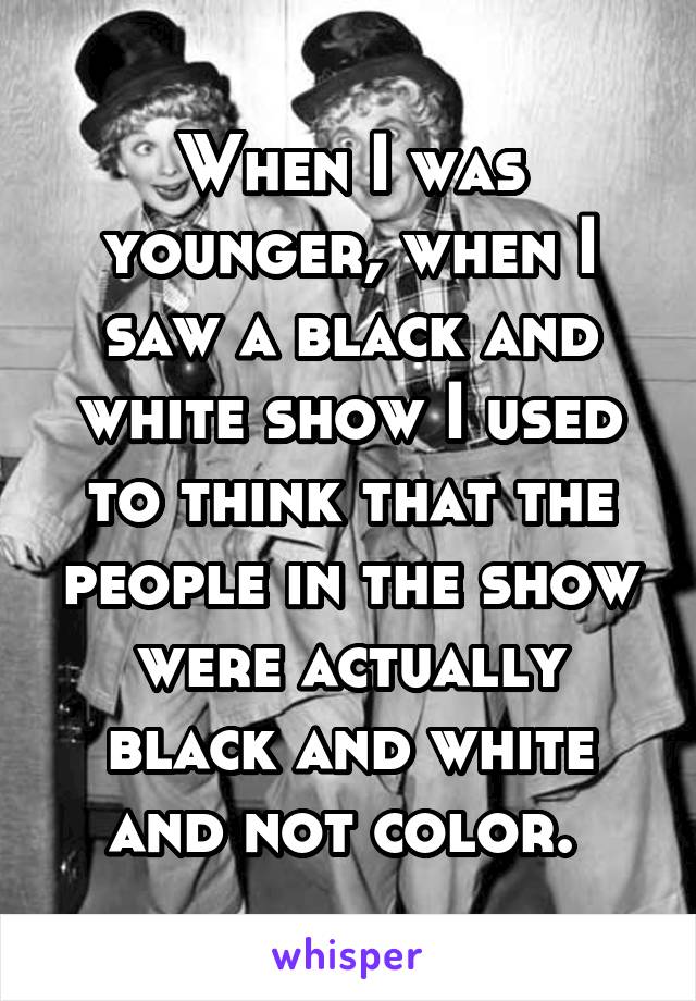 When I was younger, when I saw a black and white show I used to think that the people in the show were actually black and white and not color. 