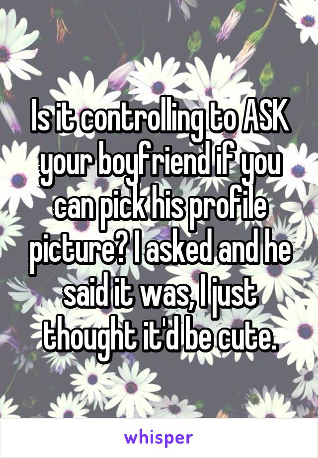 Is it controlling to ASK your boyfriend if you can pick his profile picture? I asked and he said it was, I just thought it'd be cute.