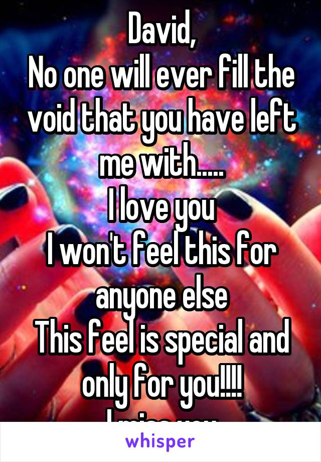 David,
No one will ever fill the void that you have left me with.....
I love you
I won't feel this for anyone else
This feel is special and only for you!!!!
I miss you