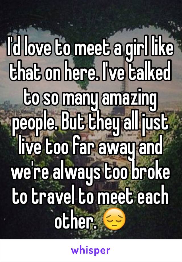 I'd love to meet a girl like that on here. I've talked to so many amazing people. But they all just live too far away and we're always too broke to travel to meet each other. 😔