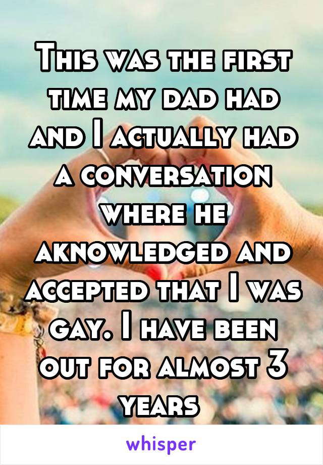 This was the first time my dad had and I actually had a conversation where he aknowledged and accepted that I was gay. I have been out for almost 3 years 