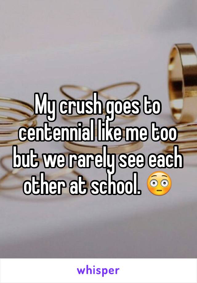 My crush goes to centennial like me too  but we rarely see each other at school. 😳