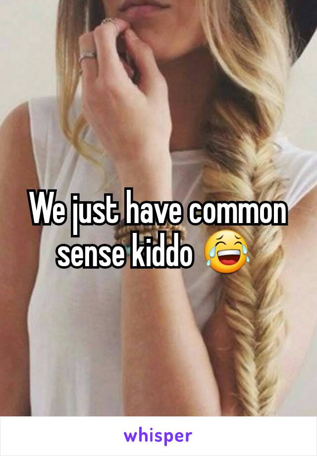 We just have common sense kiddo 😂 