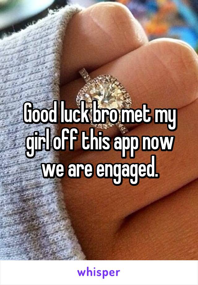 Good luck bro met my girl off this app now we are engaged.