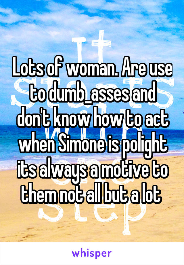 Lots of woman. Are use to dumb_asses and don't know how to act when Simone is polight its always a motive to them not all but a lot 