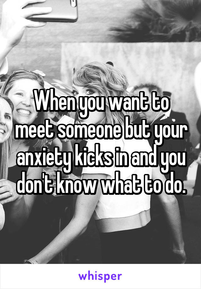 When you want to meet someone but your anxiety kicks in and you don't know what to do.