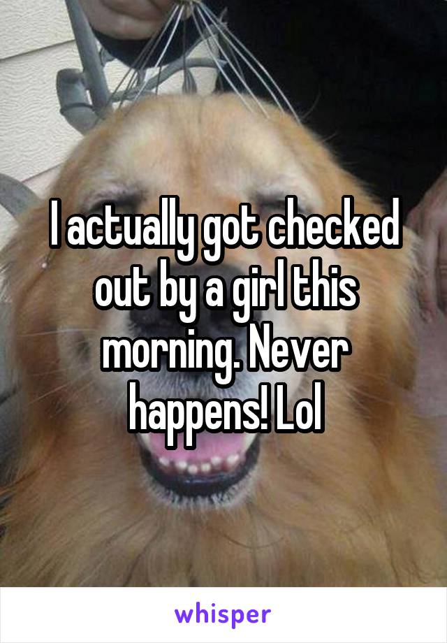 I actually got checked out by a girl this morning. Never happens! Lol