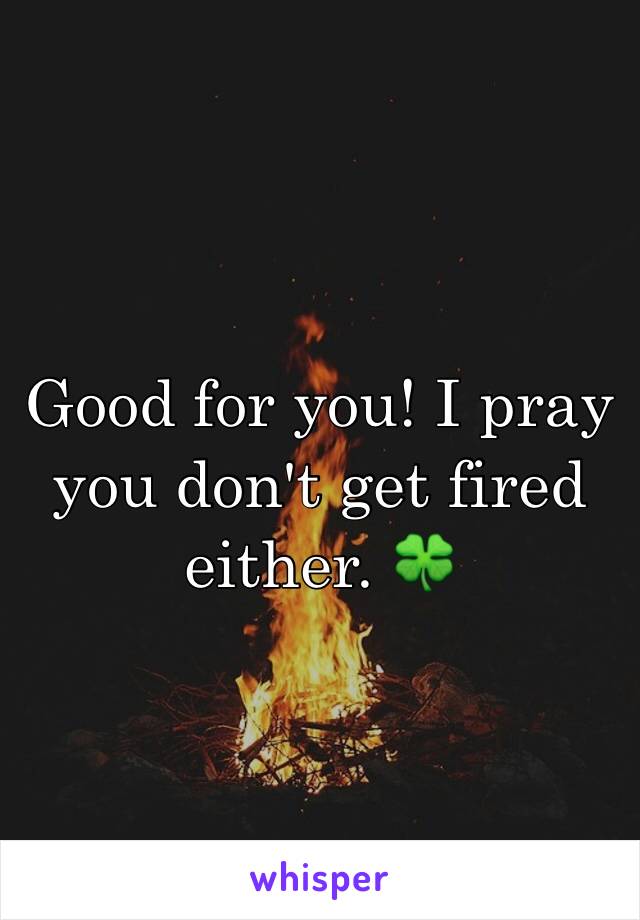 Good for you! I pray you don't get fired either. 🍀