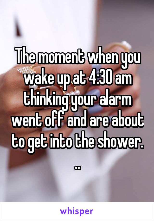 The moment when you wake up at 4:30 am thinking your alarm went off and are about to get into the shower. ..