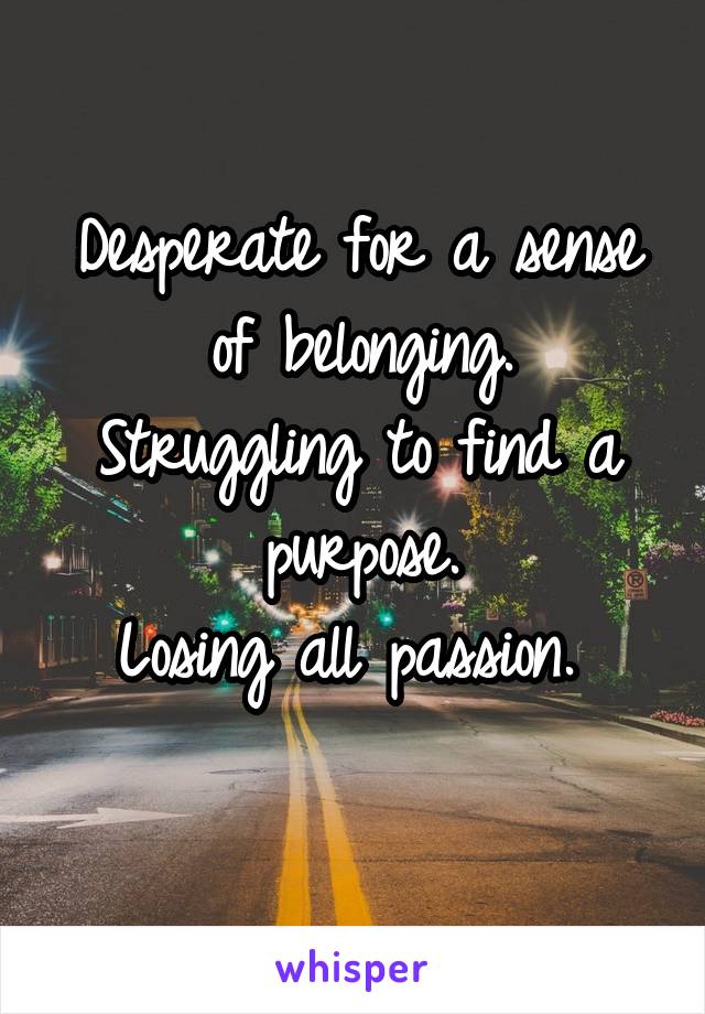 Desperate for a sense of belonging.
Struggling to find a purpose.
Losing all passion. 
